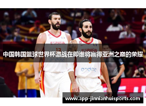 中国韩国篮球世界杯激战在即谁将赢得亚洲之巅的荣耀