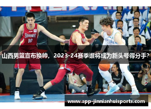 山西男篮宣布换帅，2023-24赛季谁将成为新头号得分手？
